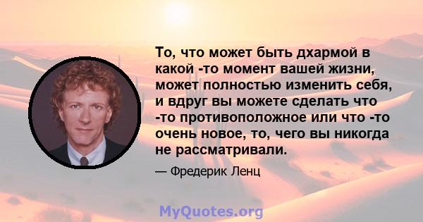 То, что может быть дхармой в какой -то момент вашей жизни, может полностью изменить себя, и вдруг вы можете сделать что -то противоположное или что -то очень новое, то, чего вы никогда не рассматривали.