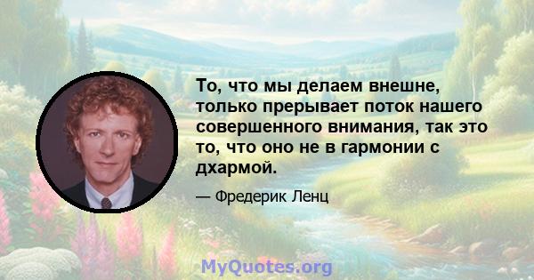 То, что мы делаем внешне, только прерывает поток нашего совершенного внимания, так это то, что оно не в гармонии с дхармой.