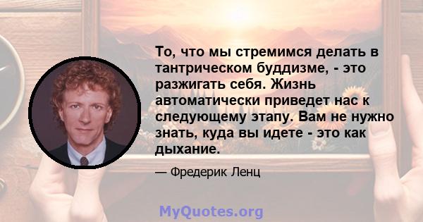 То, что мы стремимся делать в тантрическом буддизме, - это разжигать себя. Жизнь автоматически приведет нас к следующему этапу. Вам не нужно знать, куда вы идете - это как дыхание.