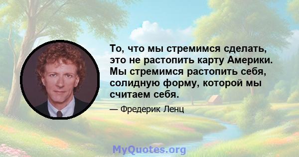 То, что мы стремимся сделать, это не растопить карту Америки. Мы стремимся растопить себя, солидную форму, которой мы считаем себя.