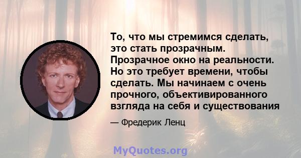 То, что мы стремимся сделать, это стать прозрачным. Прозрачное окно на реальности. Но это требует времени, чтобы сделать. Мы начинаем с очень прочного, объективированного взгляда на себя и существования