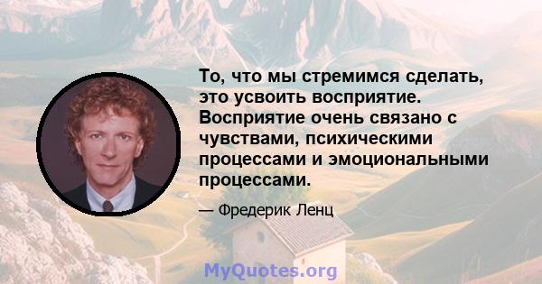 То, что мы стремимся сделать, это усвоить восприятие. Восприятие очень связано с чувствами, психическими процессами и эмоциональными процессами.