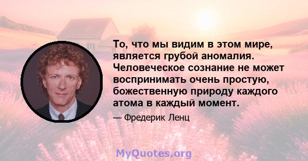 То, что мы видим в этом мире, является грубой аномалия. Человеческое сознание не может воспринимать очень простую, божественную природу каждого атома в каждый момент.