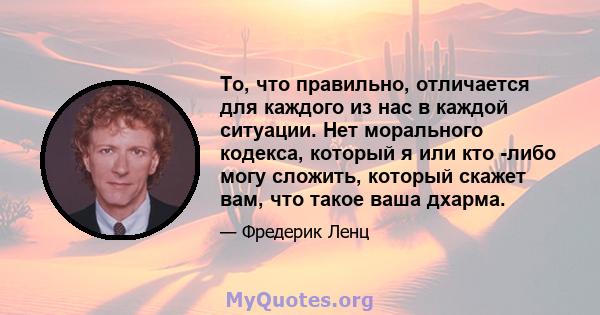 То, что правильно, отличается для каждого из нас в каждой ситуации. Нет морального кодекса, который я или кто -либо могу сложить, который скажет вам, что такое ваша дхарма.