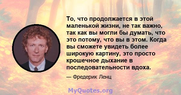 То, что продолжается в этой маленькой жизни, не так важно, так как вы могли бы думать, что это потому, что вы в этом. Когда вы сможете увидеть более широкую картину, это просто крошечное дыхание в последовательности