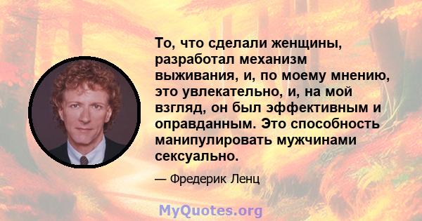 То, что сделали женщины, разработал механизм выживания, и, по моему мнению, это увлекательно, и, на мой взгляд, он был эффективным и оправданным. Это способность манипулировать мужчинами сексуально.