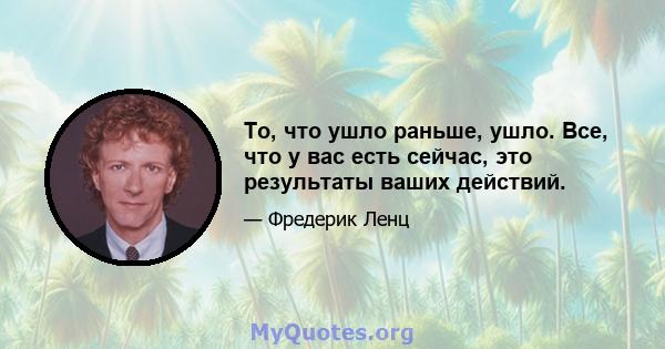 То, что ушло раньше, ушло. Все, что у вас есть сейчас, это результаты ваших действий.