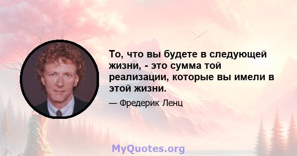 То, что вы будете в следующей жизни, - это сумма той реализации, которые вы имели в этой жизни.