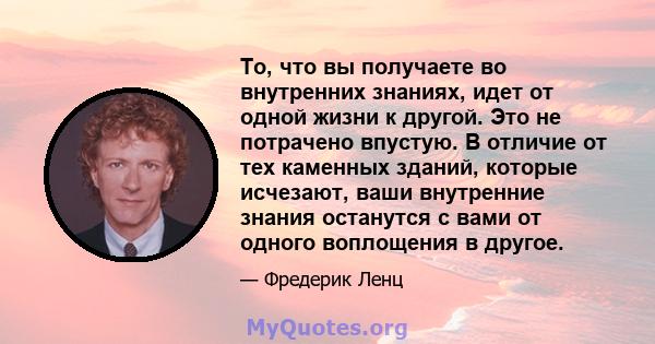 То, что вы получаете во внутренних знаниях, идет от одной жизни к другой. Это не потрачено впустую. В отличие от тех каменных зданий, которые исчезают, ваши внутренние знания останутся с вами от одного воплощения в