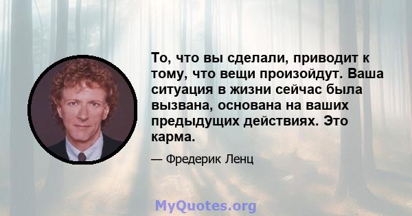 То, что вы сделали, приводит к тому, что вещи произойдут. Ваша ситуация в жизни сейчас была вызвана, основана на ваших предыдущих действиях. Это карма.