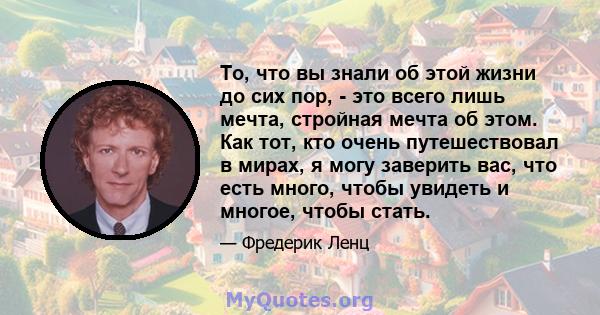 То, что вы знали об этой жизни до сих пор, - это всего лишь мечта, стройная мечта об этом. Как тот, кто очень путешествовал в мирах, я могу заверить вас, что есть много, чтобы увидеть и многое, чтобы стать.