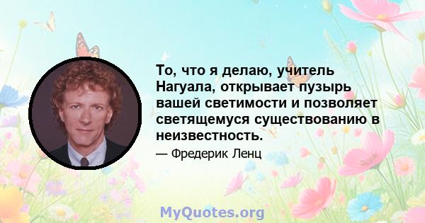 То, что я делаю, учитель Нагуала, открывает пузырь вашей светимости и позволяет светящемуся существованию в неизвестность.