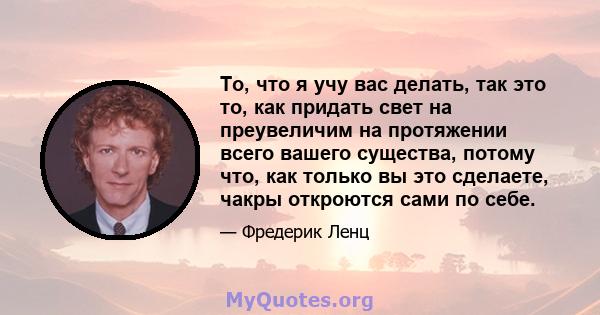 То, что я учу вас делать, так это то, как придать свет на преувеличим на протяжении всего вашего существа, потому что, как только вы это сделаете, чакры откроются сами по себе.