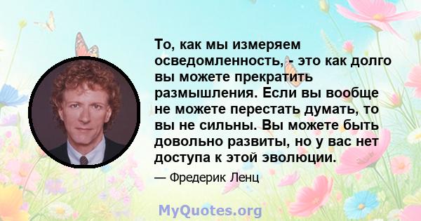 То, как мы измеряем осведомленность, - это как долго вы можете прекратить размышления. Если вы вообще не можете перестать думать, то вы не сильны. Вы можете быть довольно развиты, но у вас нет доступа к этой эволюции.