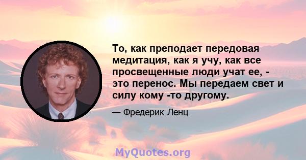 То, как преподает передовая медитация, как я учу, как все просвещенные люди учат ее, - это перенос. Мы передаем свет и силу кому -то другому.