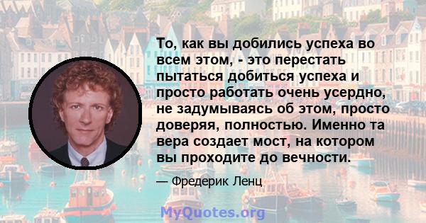 То, как вы добились успеха во всем этом, - это перестать пытаться добиться успеха и просто работать очень усердно, не задумываясь об этом, просто доверяя, полностью. Именно та вера создает мост, на котором вы проходите