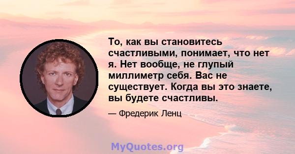 То, как вы становитесь счастливыми, понимает, что нет я. Нет вообще, не глупый миллиметр себя. Вас не существует. Когда вы это знаете, вы будете счастливы.