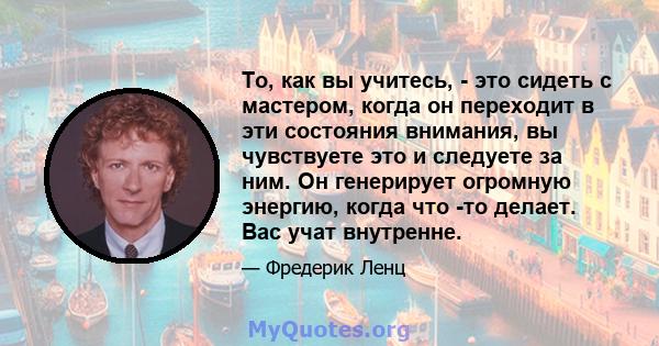 То, как вы учитесь, - это сидеть с мастером, когда он переходит в эти состояния внимания, вы чувствуете это и следуете за ним. Он генерирует огромную энергию, когда что -то делает. Вас учат внутренне.