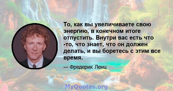 То, как вы увеличиваете свою энергию, в конечном итоге отпустить. Внутри вас есть что -то, что знает, что он должен делать, и вы боретесь с этим все время.