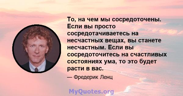 То, на чем мы сосредоточены. Если вы просто сосредотачиваетесь на несчастных вещах, вы станете несчастным. Если вы сосредоточитесь на счастливых состояниях ума, то это будет расти в вас.