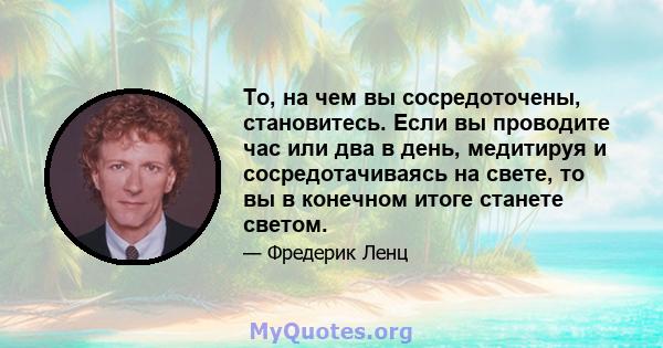 То, на чем вы сосредоточены, становитесь. Если вы проводите час или два в день, медитируя и сосредотачиваясь на свете, то вы в конечном итоге станете светом.