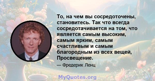 То, на чем вы сосредоточены, становитесь. Так что всегда сосредотачивается на том, что является самым высоким, самым ярким, самым счастливым и самым благородным из всех вещей, Просвещение.