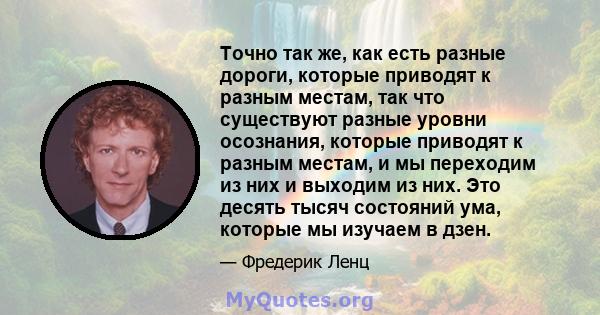 Точно так же, как есть разные дороги, которые приводят к разным местам, так что существуют разные уровни осознания, которые приводят к разным местам, и мы переходим из них и выходим из них. Это десять тысяч состояний