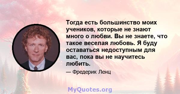 Тогда есть большинство моих учеников, которые не знают много о любви. Вы не знаете, что такое веселая любовь. Я буду оставаться недоступным для вас, пока вы не научитесь любить.