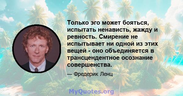 Только эго может бояться, испытать ненависть, жажду и ревность. Смирение не испытывает ни одной из этих вещей - оно объединяется в трансцендентное осознание совершенства.