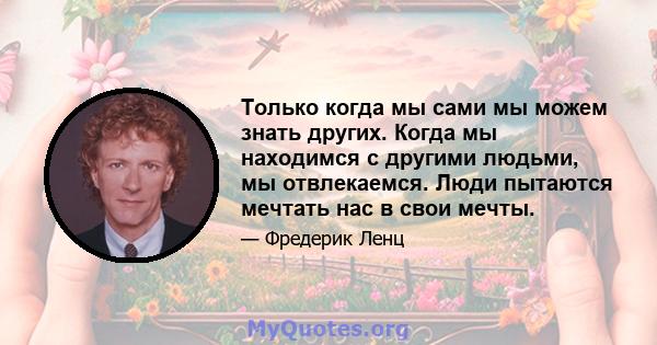 Только когда мы сами мы можем знать других. Когда мы находимся с другими людьми, мы отвлекаемся. Люди пытаются мечтать нас в свои мечты.