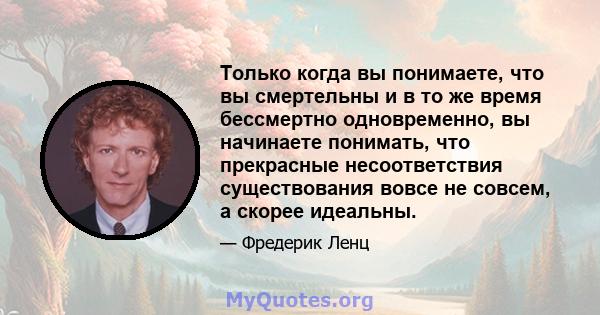 Только когда вы понимаете, что вы смертельны и в то же время бессмертно одновременно, вы начинаете понимать, что прекрасные несоответствия существования вовсе не совсем, а скорее идеальны.