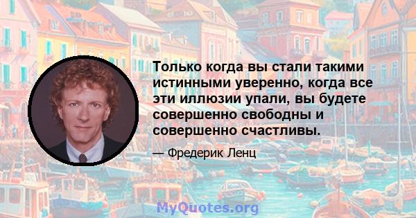 Только когда вы стали такими истинными уверенно, когда все эти иллюзии упали, вы будете совершенно свободны и совершенно счастливы.