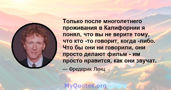 Только после многолетнего проживания в Калифорнии я понял, что вы не верите тому, что кто -то говорит, когда -либо. Что бы они ни говорили, они просто делают фильм - им просто нравится, как они звучат.