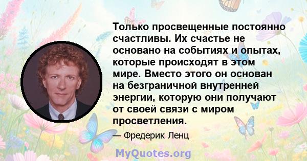 Только просвещенные постоянно счастливы. Их счастье не основано на событиях и опытах, которые происходят в этом мире. Вместо этого он основан на безграничной внутренней энергии, которую они получают от своей связи с