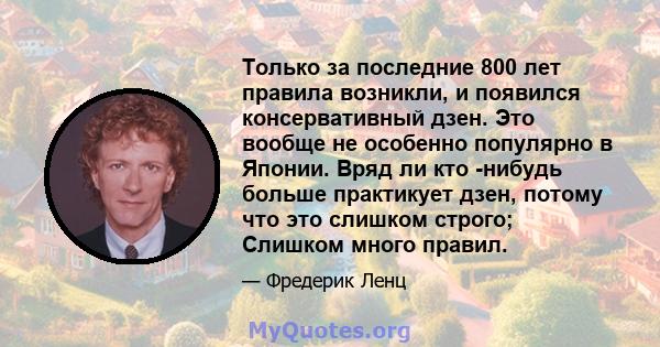 Только за последние 800 лет правила возникли, и появился консервативный дзен. Это вообще не особенно популярно в Японии. Вряд ли кто -нибудь больше практикует дзен, потому что это слишком строго; Слишком много правил.