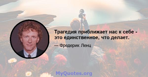 Трагедия приближает нас к себе - это единственное, что делает.