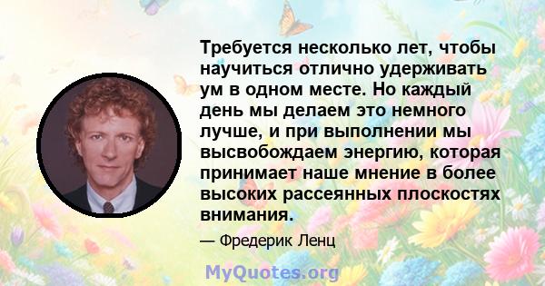 Требуется несколько лет, чтобы научиться отлично удерживать ум в одном месте. Но каждый день мы делаем это немного лучше, и при выполнении мы высвобождаем энергию, которая принимает наше мнение в более высоких