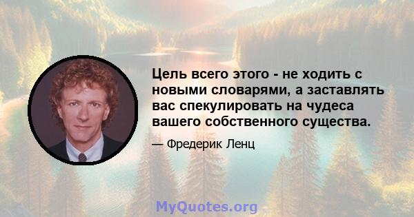 Цель всего этого - не ходить с новыми словарями, а заставлять вас спекулировать на чудеса вашего собственного существа.