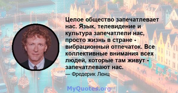 Целое общество запечатлевает нас. Язык, телевидение и культура запечатлели нас, просто жизнь в стране - вибрационный отпечаток. Все коллективные внимания всех людей, которые там живут - запечатлевают нас.