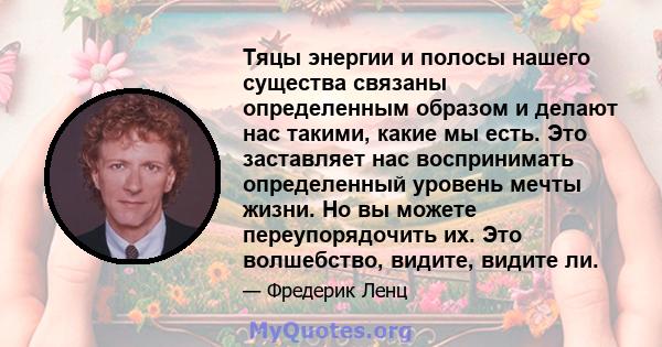 Тяцы энергии и полосы нашего существа связаны определенным образом и делают нас такими, какие мы есть. Это заставляет нас воспринимать определенный уровень мечты жизни. Но вы можете переупорядочить их. Это волшебство,