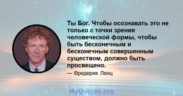 Ты Бог. Чтобы осознавать это не только с точки зрения человеческой формы, чтобы быть бесконечным и бесконечным совершенным существом, должно быть просвещено.