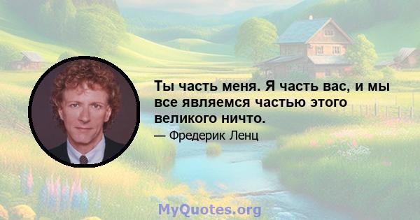 Ты часть меня. Я часть вас, и мы все являемся частью этого великого ничто.