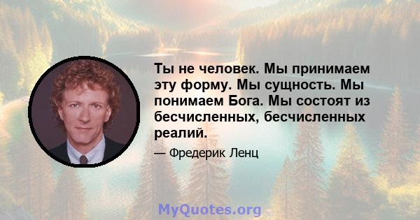 Ты не человек. Мы принимаем эту форму. Мы сущность. Мы понимаем Бога. Мы состоят из бесчисленных, бесчисленных реалий.