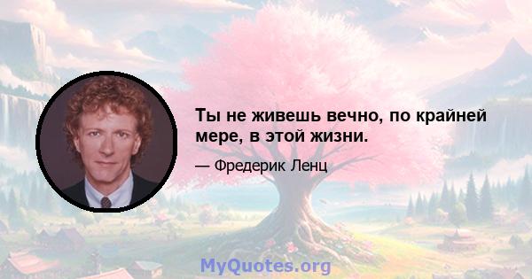 Ты не живешь вечно, по крайней мере, в этой жизни.