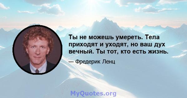 Ты не можешь умереть. Тела приходят и уходят, но ваш дух вечный. Ты тот, кто есть жизнь.