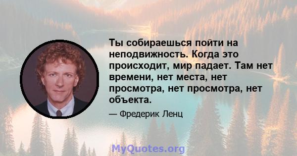 Ты собираешься пойти на неподвижность. Когда это происходит, мир падает. Там нет времени, нет места, нет просмотра, нет просмотра, нет объекта.