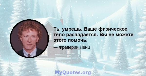 Ты умрешь. Ваше физическое тело распадается. Вы не можете этого помочь.