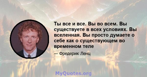 Ты все и все. Вы во всем. Вы существуете в всех условиях. Вы вселенная. Вы просто думаете о себе как о существующем во временном теле