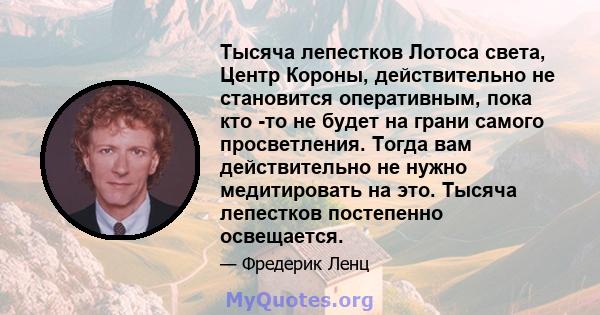 Тысяча лепестков Лотоса света, Центр Короны, действительно не становится оперативным, пока кто -то не будет на грани самого просветления. Тогда вам действительно не нужно медитировать на это. Тысяча лепестков постепенно 