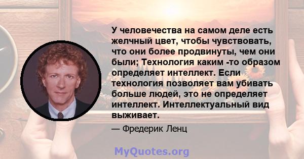 У человечества на самом деле есть желчный цвет, чтобы чувствовать, что они более продвинуты, чем они были; Технология каким -то образом определяет интеллект. Если технология позволяет вам убивать больше людей, это не